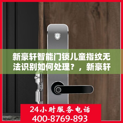 新豪轩智能门锁儿童指纹无法识别如何处理？，新豪轩智能门锁儿童指纹识别问题解决方案指南