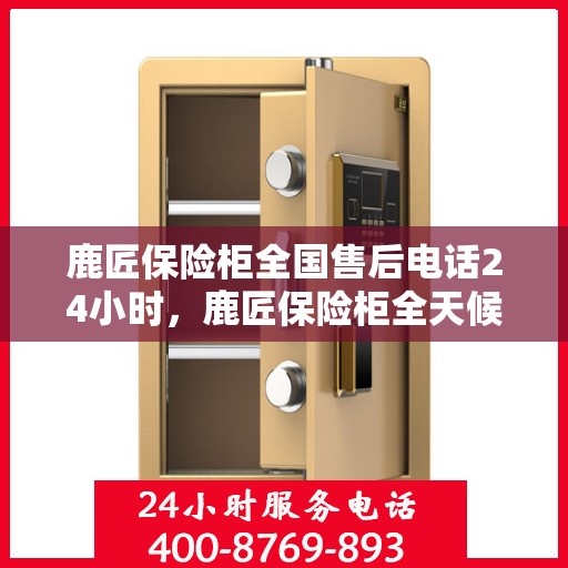 鹿匠保险柜全国售后电话24小时，鹿匠保险柜全天候售后服务热线，全国联动，电话无忧！
