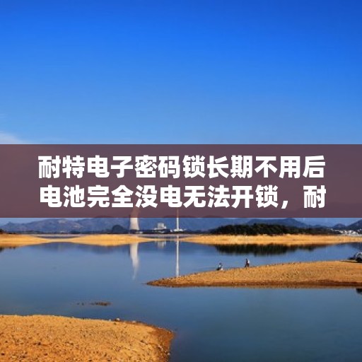 耐特电子密码锁长期不用后电池完全没电无法开锁，耐特电子密码锁电池耗尽无法开锁，解决方案与预防措施