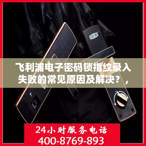 飞利浦电子密码锁指纹录入失败的常见原因及解决？，飞利浦电子密码锁指纹录入失败的常见原因及解决方法