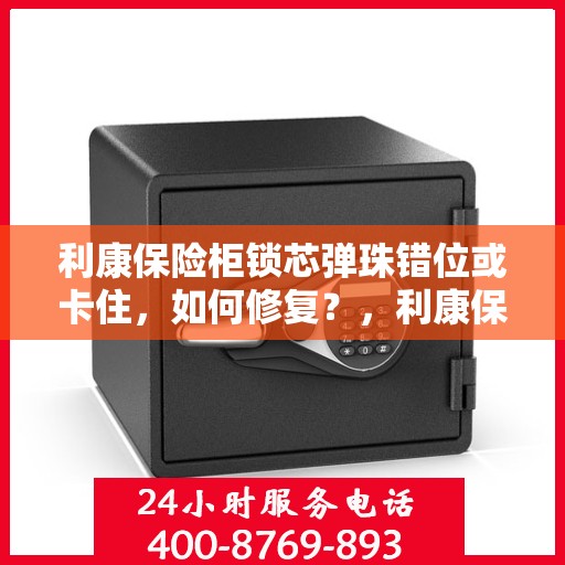 利康保险柜锁芯弹珠错位或卡住，如何修复？，利康保险柜锁芯修复指南，解决弹珠错位与卡住问题
