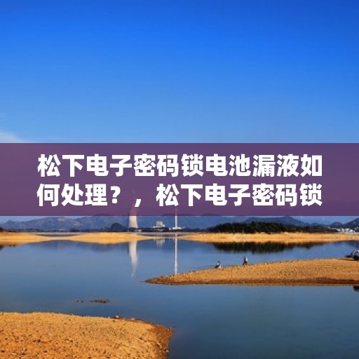 松下电子密码锁电池漏液如何处理？，松下电子密码锁电池漏液的正确处理方法
