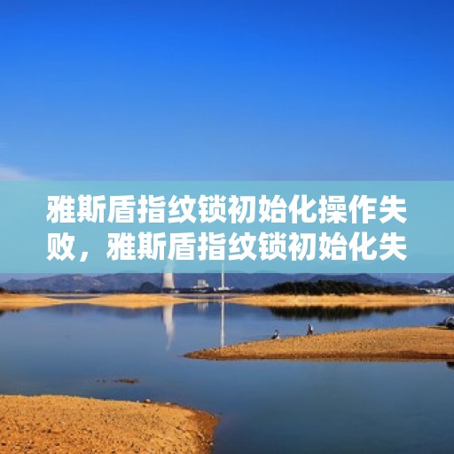 雅斯盾指纹锁初始化操作失败，雅斯盾指纹锁初始化失败的常见原因及解决方法