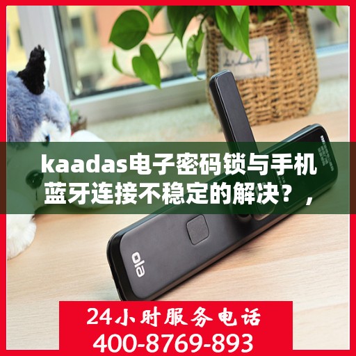 kaadas电子密码锁与手机蓝牙连接不稳定的解决？，如何解决kaadas电子密码锁与手机蓝牙连接不稳定的问题？