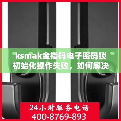 ksmak金指码电子密码锁初始化操作失败，如何解决ksmak金指码电子密码锁初始化失败的问题？