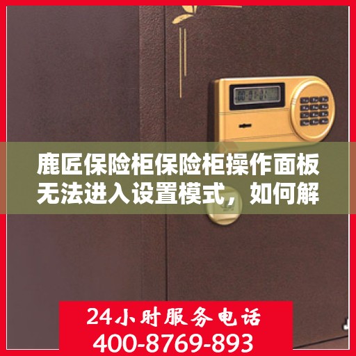 鹿匠保险柜保险柜操作面板无法进入设置模式，如何解决？，鹿匠保险柜操作面板无法进入设定模式，解决步骤详解