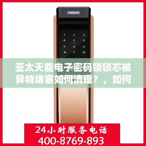 亚太天能电子密码锁锁芯被异物堵塞如何清理？，如何清洁和维护亚太天能电子密码锁锁芯以避免堵塞？